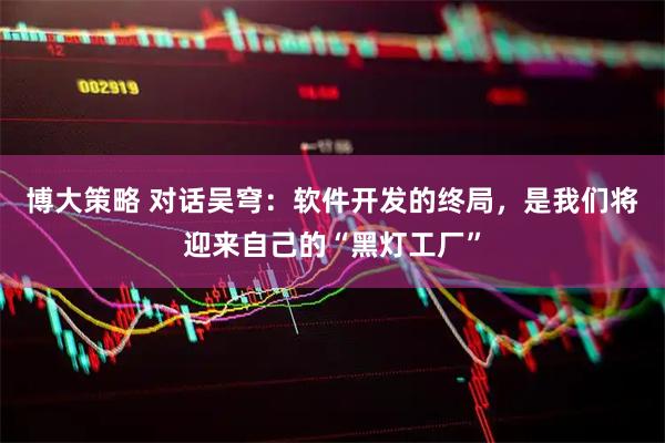 博大策略 对话吴穹：软件开发的终局，是我们将迎来自己的“黑灯工厂”