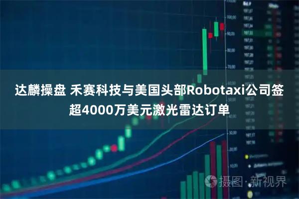 达麟操盘 禾赛科技与美国头部Robotaxi公司签超4000万美元激光雷达订单