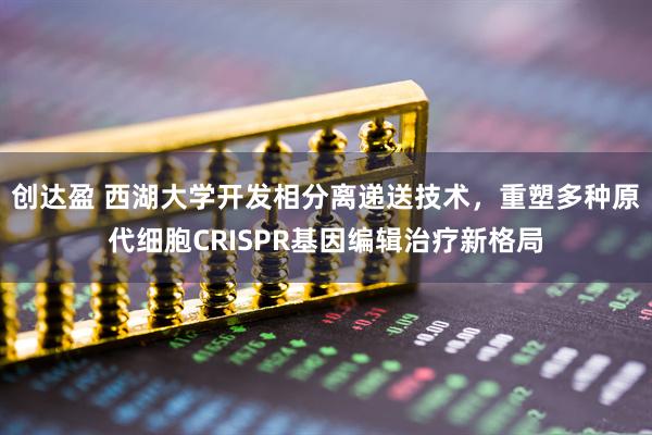 创达盈 西湖大学开发相分离递送技术，重塑多种原代细胞CRISPR基因编辑治疗新格局