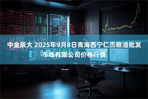 中金辰大 2025年9月8日青海西宁仁杰粮油批发市场有限公司价格行情
