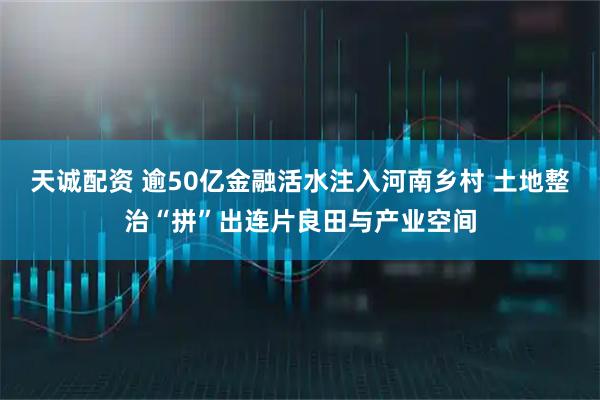 天诚配资 逾50亿金融活水注入河南乡村 土地整治“拼”出连片良田与产业空间