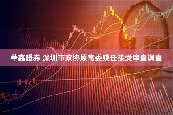 華鑫證券 深圳市政协原常委姚任接受审查调查