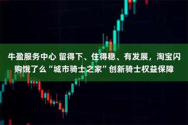 牛盈服务中心 留得下、住得稳、有发展，淘宝闪购饿了么“城市骑士之家”创新骑士权益保障