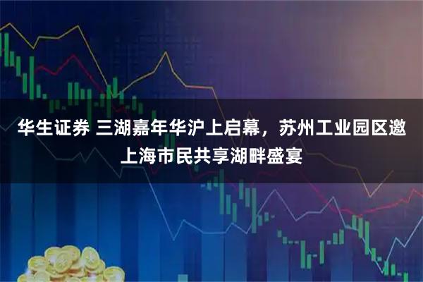 华生证券 三湖嘉年华沪上启幕，苏州工业园区邀上海市民共享湖畔盛宴