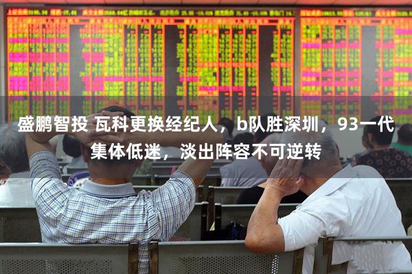 盛鹏智投 瓦科更换经纪人，b队胜深圳，93一代集体低迷，淡出阵容不可逆转