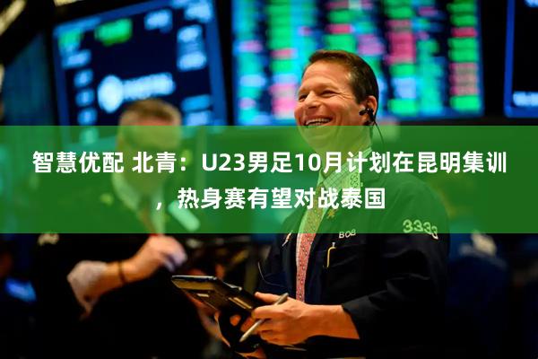 智慧优配 北青：U23男足10月计划在昆明集训，热身赛有望对战泰国