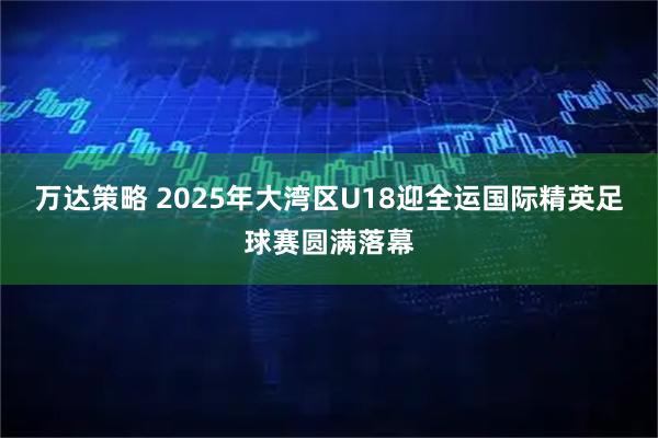 万达策略 2025年大湾区U18迎全运国际精英足球赛圆满落幕