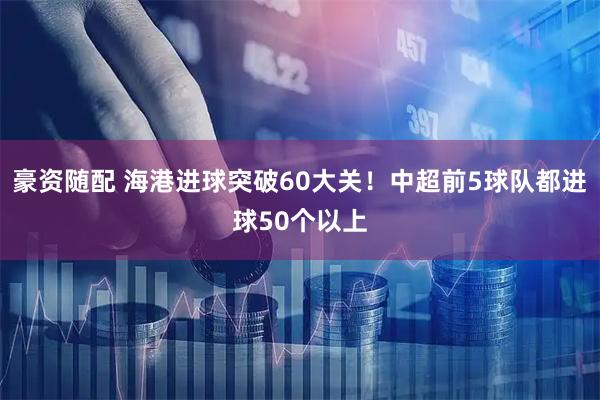 豪资随配 海港进球突破60大关！中超前5球队都进球50个以上