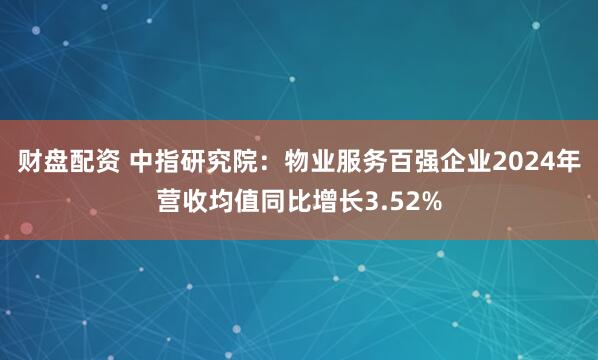 财盘配资 中指研究院：物业服务百强企业2024年营收均值同比增长3.52%