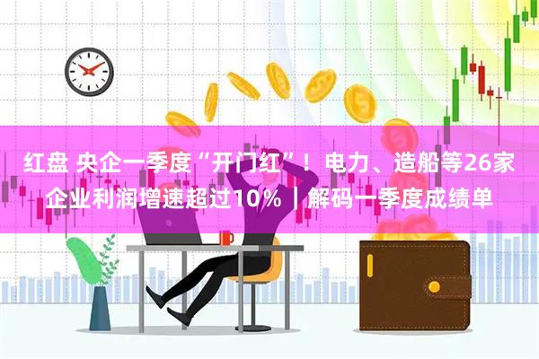 红盘 央企一季度“开门红”！电力、造船等26家企业利润增速超过10％｜解码一季度成绩单