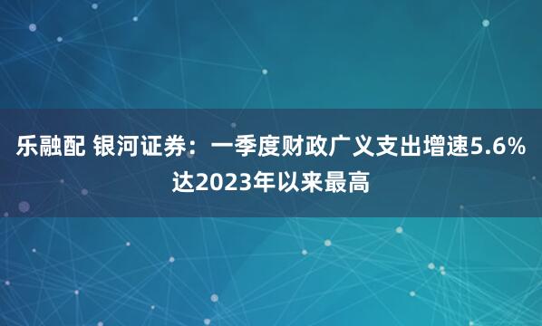 乐融配 银河证券：一季度财政广义支出增速5.6%达2023年以来最高