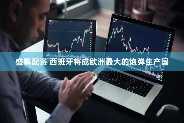 盛鹏配资 西班牙将成欧洲最大的炮弹生产国