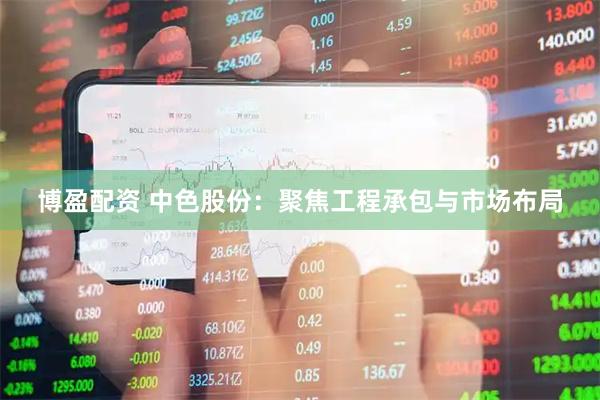 博盈配资 中色股份：聚焦工程承包与市场布局