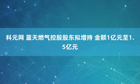 科元网 蓝天燃气控股股东拟增持 金额1亿元至1.5亿元