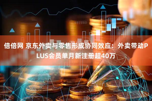 倍倍网 京东外卖与零售形成协同效应：外卖带动PLUS会员单月新注册超40万