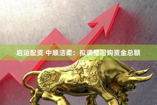 启运配资 中顺洁柔：拟调整回购资金总额