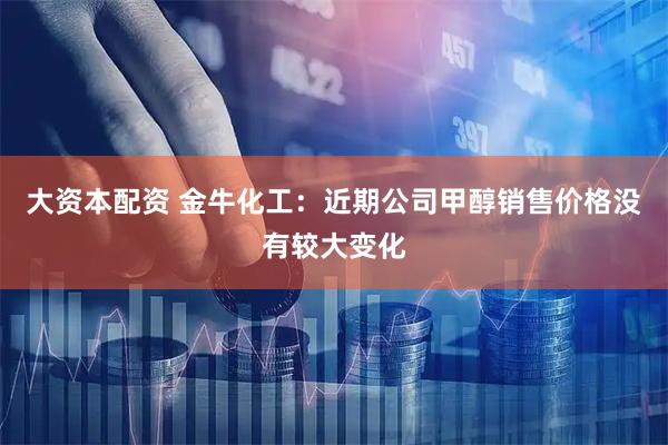 大资本配资 金牛化工：近期公司甲醇销售价格没有较大变化