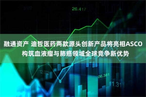融通资产 迪哲医药两款源头创新产品将亮相ASCO   构筑血液瘤与肺癌领域全球竞争新优势