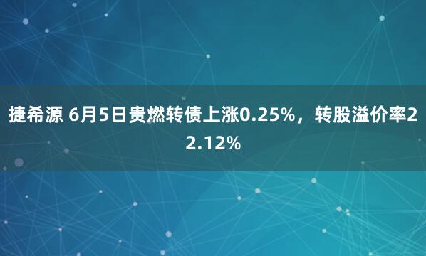 捷希源 6月5日贵燃转债上涨0.25%，转股溢价率22.12%