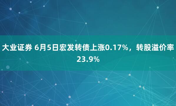 大业证券 6月5日宏发转债上涨0.17%，转股溢价率23.9%