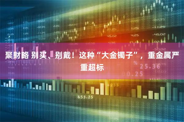 聚财略 别买、别戴！这种“大金镯子”，重金属严重超标