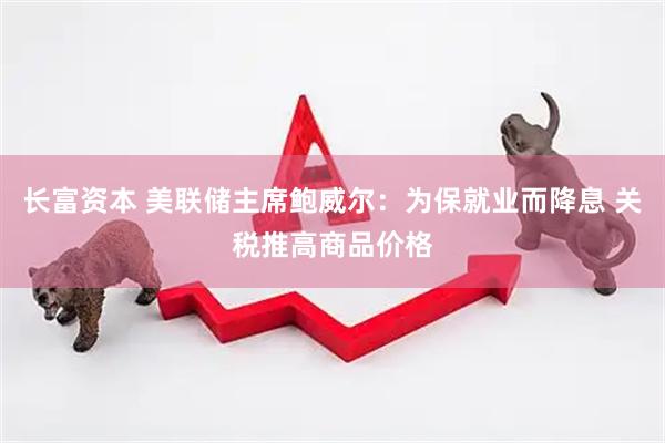 长富资本 美联储主席鲍威尔：为保就业而降息 关税推高商品价格