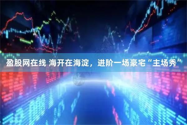 盈股网在线 海开在海淀，进阶一场豪宅“主场秀”