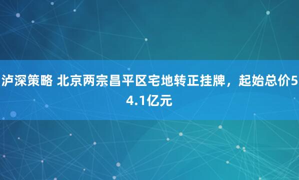 泸深策略 北京两宗昌平区宅地转正挂牌，起始总价54.1亿元
