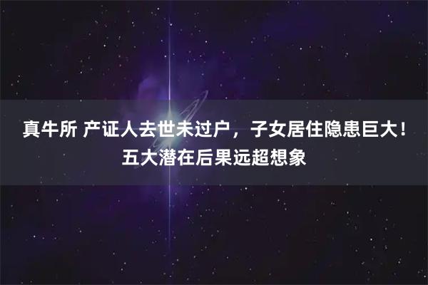 真牛所 产证人去世未过户，子女居住隐患巨大！五大潜在后果远超想象