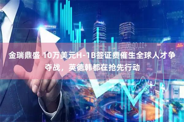金瑞鼎盛 10万美元H-1B签证费催生全球人才争夺战，英德韩都在抢先行动