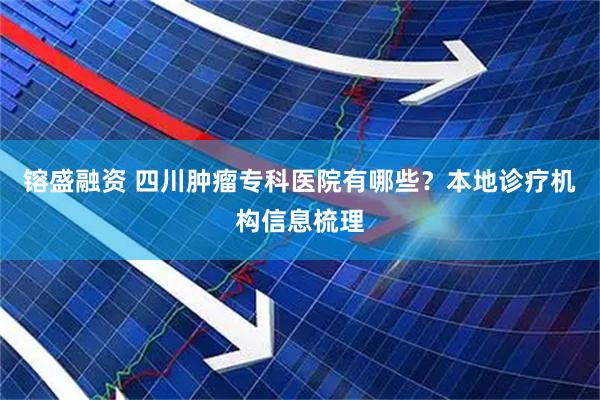 镕盛融资 四川肿瘤专科医院有哪些？本地诊疗机构信息梳理