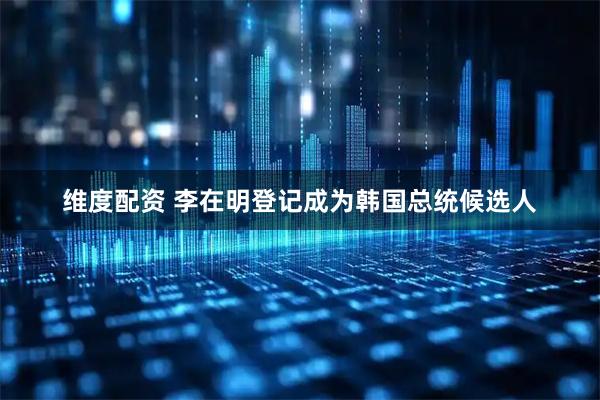 维度配资 李在明登记成为韩国总统候选人