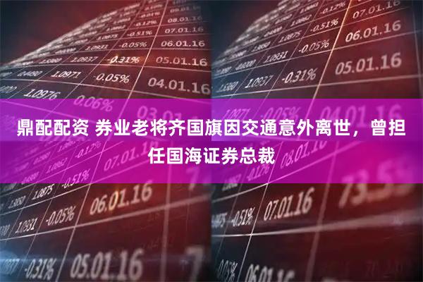 鼎配配资 券业老将齐国旗因交通意外离世，曾担任国海证券总裁
