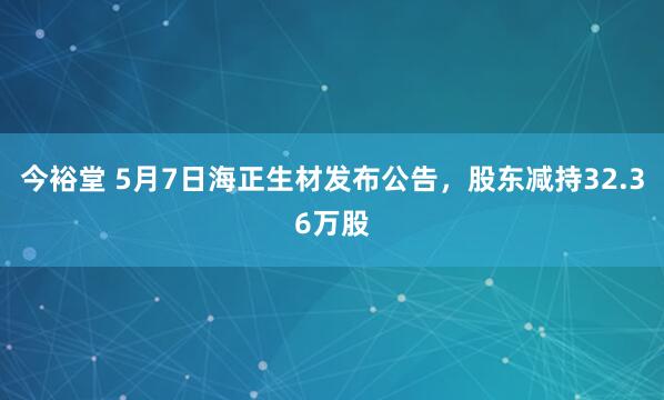 今裕堂 5月7日海正生材发布公告，股东减持32.36万股