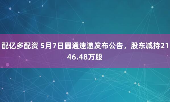配亿多配资 5月7日圆通速递发布公告，股东减持2146.48万股