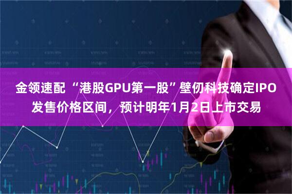 金领速配 “港股GPU第一股”壁仞科技确定IPO发售价格区间，预计明年1月2日上市交易